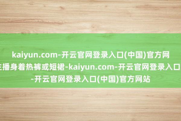kaiyun.com-开云官网登录入口(中国)官方网站直播中的女主播身着热裤或短裙-kaiyun.com-开云官网登录入口(中国)官方网站