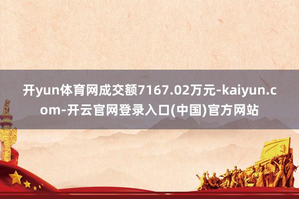 开yun体育网成交额7167.02万元-kaiyun.com-开云官网登录入口(中国)官方网站