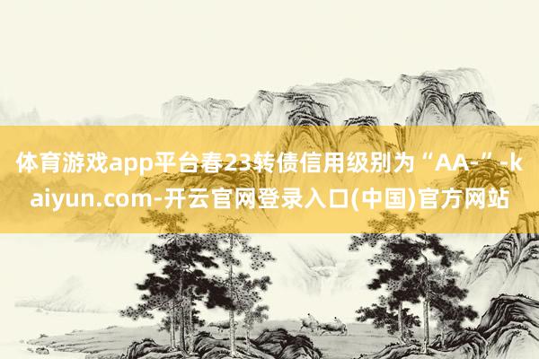 体育游戏app平台春23转债信用级别为“AA-”-kaiyun.com-开云官网登录入口(中国)官方网站