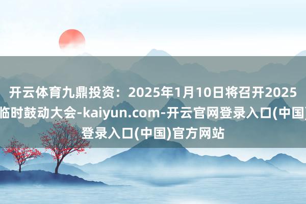 开云体育九鼎投资：2025年1月10日将召开2025年第一次临时鼓动大会-kaiyun.com-开云官网登录入口(中国)官方网站
