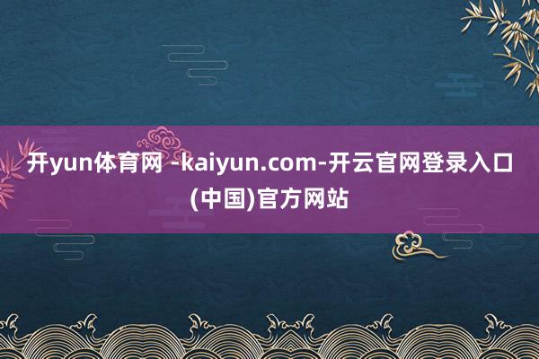 开yun体育网 -kaiyun.com-开云官网登录入口(中国)官方网站
