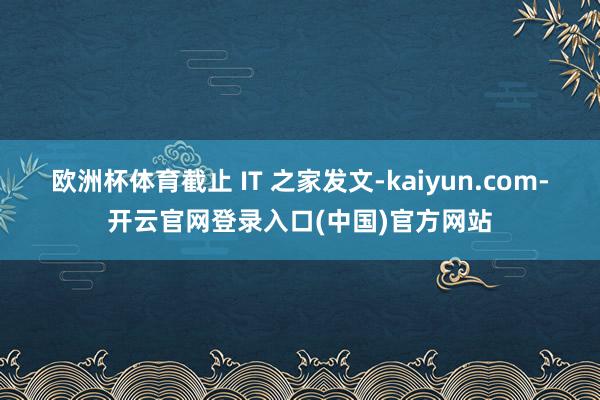 欧洲杯体育截止 IT 之家发文-kaiyun.com-开云官网登录入口(中国)官方网站