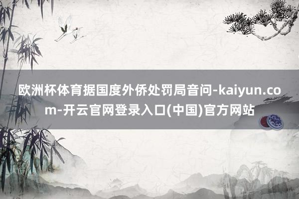 欧洲杯体育据国度外侨处罚局音问-kaiyun.com-开云官网登录入口(中国)官方网站