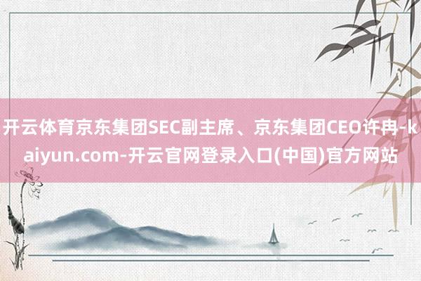 开云体育京东集团SEC副主席、京东集团CEO许冉-kaiyun.com-开云官网登录入口(中国)官方网站