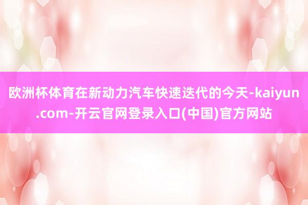 欧洲杯体育在新动力汽车快速迭代的今天-kaiyun.com-开云官网登录入口(中国)官方网站