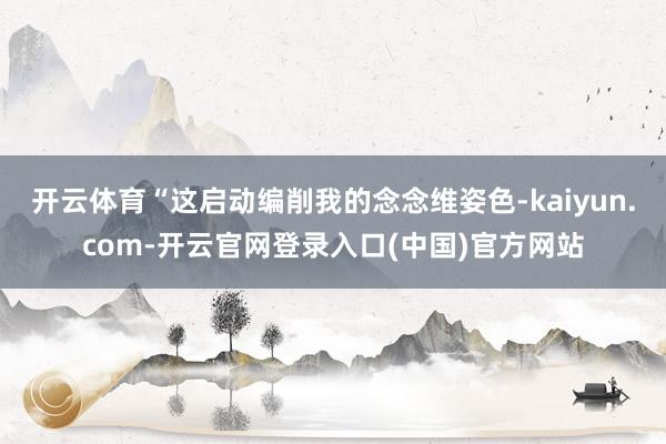 开云体育“这启动编削我的念念维姿色-kaiyun.com-开云官网登录入口(中国)官方网站