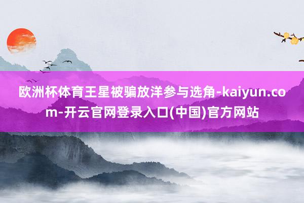 欧洲杯体育王星被骗放洋参与选角-kaiyun.com-开云官网登录入口(中国)官方网站