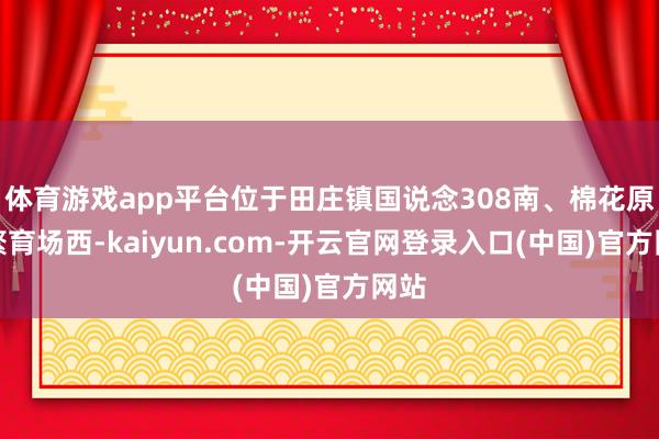 体育游戏app平台位于田庄镇国说念308南、棉花原种繁育场西-kaiyun.com-开云官网登录入口(中国)官方网站