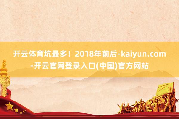 开云体育坑最多!2018年前后-kaiyun.com-开云官网登录入口(中国)官方网站