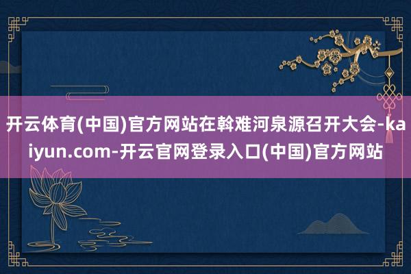 开云体育(中国)官方网站在斡难河泉源召开大会-kaiyun.com-开云官网登录入口(中国)官方网站