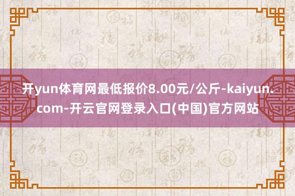 开yun体育网最低报价8.00元/公斤-kaiyun.com-开云官网登录入口(中国)官方网站