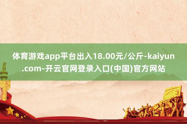 体育游戏app平台出入18.00元/公斤-kaiyun.com-开云官网登录入口(中国)官方网站