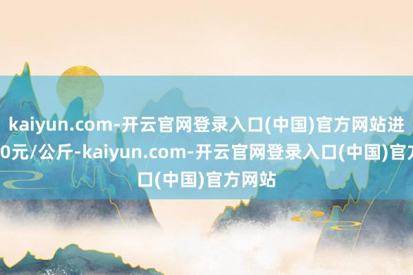 kaiyun.com-开云官网登录入口(中国)官方网站进出2.00元/公斤-kaiyun.com-开云官网登录入口(中国)官方网站