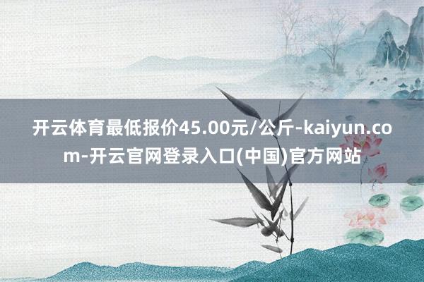 开云体育最低报价45.00元/公斤-kaiyun.com-开云官网登录入口(中国)官方网站
