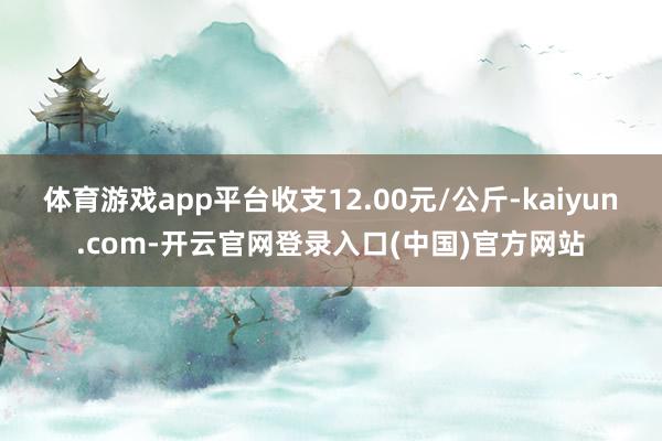体育游戏app平台收支12.00元/公斤-kaiyun.com-开云官网登录入口(中国)官方网站