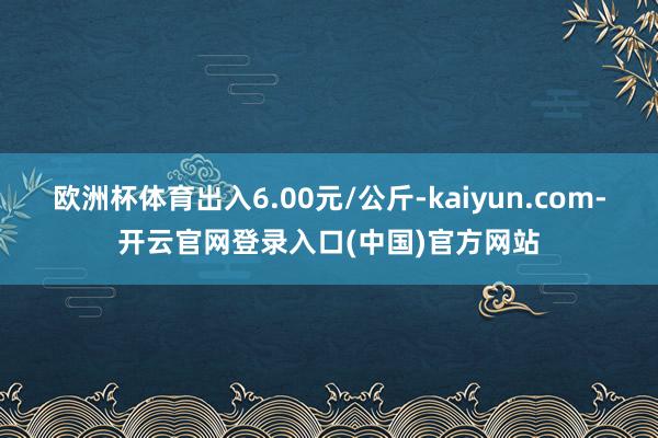 欧洲杯体育出入6.00元/公斤-kaiyun.com-开云官网登录入口(中国)官方网站