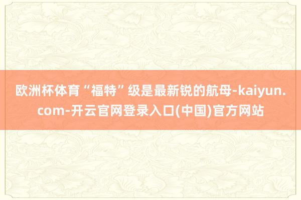 欧洲杯体育“福特”级是最新锐的航母-kaiyun.com-开云官网登录入口(中国)官方网站