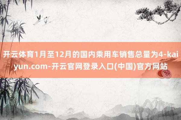 开云体育1月至12月的国内乘用车销售总量为4-kaiyun.com-开云官网登录入口(中国)官方网站