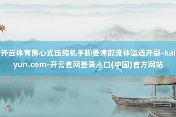开云体育离心式压缩机手脚要津的流体运送开垦-kaiyun.com-开云官网登录入口(中国)官方网站