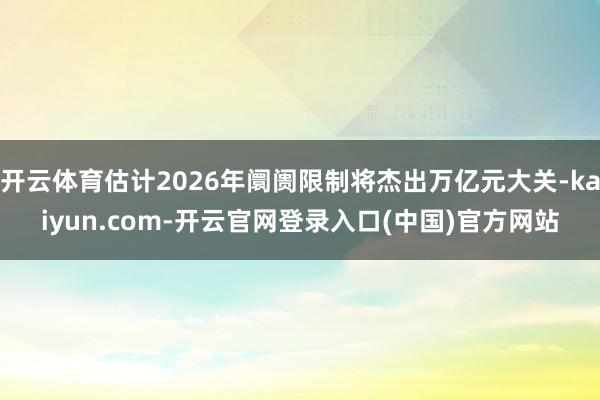 开云体育估计2026年阛阓限制将杰出万亿元大关-kaiyun.com-开云官网登录入口(中国)官方网站