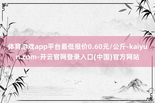 体育游戏app平台最低报价0.60元/公斤-kaiyun.com-开云官网登录入口(中国)官方网站
