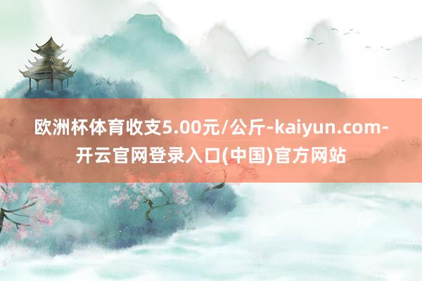 欧洲杯体育收支5.00元/公斤-kaiyun.com-开云官网登录入口(中国)官方网站