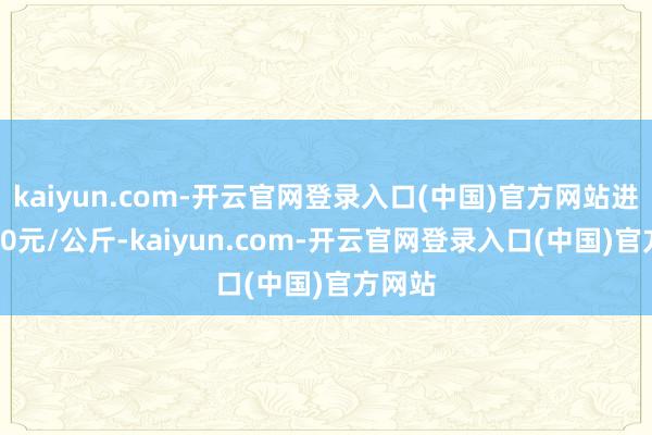 kaiyun.com-开云官网登录入口(中国)官方网站进出0.80元/公斤-kaiyun.com-开云官网登录入口(中国)官方网站