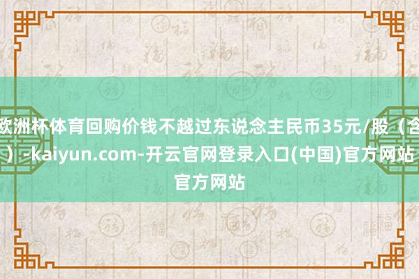 欧洲杯体育回购价钱不越过东说念主民币35元/股(含)-kaiyun.com-开云官网登录入口(中国)官方网站