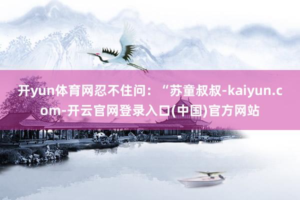 开yun体育网忍不住问：“苏童叔叔-kaiyun.com-开云官网登录入口(中国)官方网站