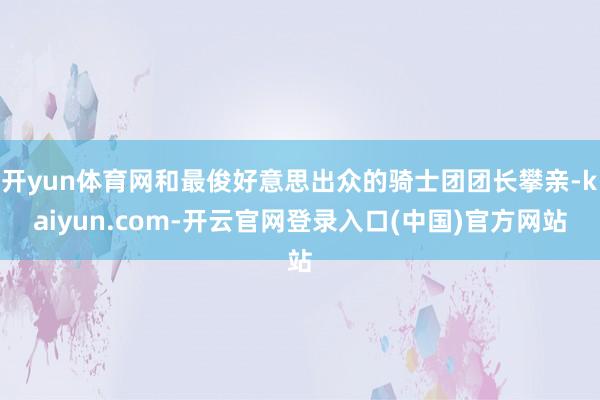开yun体育网和最俊好意思出众的骑士团团长攀亲-kaiyun.com-开云官网登录入口(中国)官方网站
