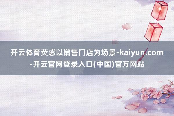开云体育荧惑以销售门店为场景-kaiyun.com-开云官网登录入口(中国)官方网站
