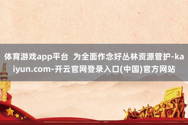 体育游戏app平台 为全面作念好丛林资源管护-kaiyun.com-开云官网登录入口(中国)官方网站
