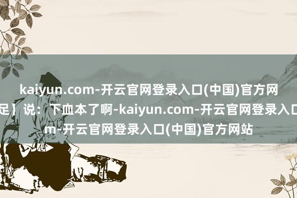 kaiyun.com-开云官网登录入口(中国)官方网站花友【唯我满足】说：下血本了啊-kaiyun.com-开云官网登录入口(中国)官方网站