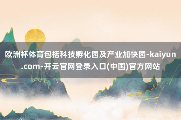 欧洲杯体育包括科技孵化园及产业加快园-kaiyun.com-开云官网登录入口(中国)官方网站