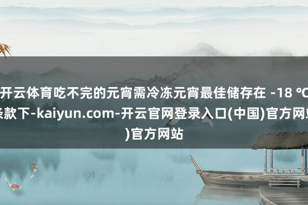 开云体育吃不完的元宵需冷冻元宵最佳储存在 -18 ℃条款下-kaiyun.com-开云官网登录入口(中国)官方网站