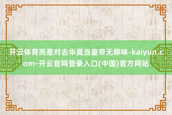 开云体育而是对去华夏当皇帝无聊味-kaiyun.com-开云官网登录入口(中国)官方网站