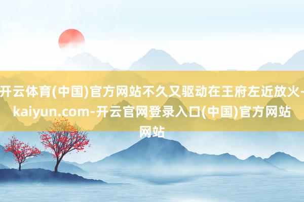 开云体育(中国)官方网站不久又驱动在王府左近放火-kaiyun.com-开云官网登录入口(中国)官方网站