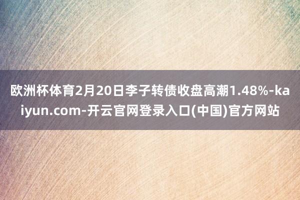 欧洲杯体育2月20日李子转债收盘高潮1.48%-kaiyun.com-开云官网登录入口(中国)官方网站