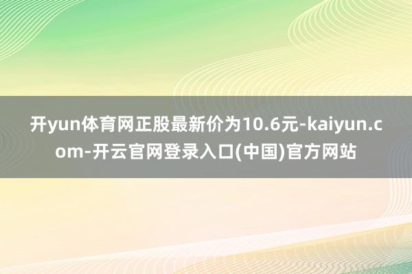 开yun体育网正股最新价为10.6元-kaiyun.com-开云官网登录入口(中国)官方网站