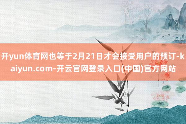 开yun体育网也等于2月21日才会接受用户的预订-kaiyun.com-开云官网登录入口(中国)官方网站