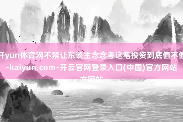 开yun体育网不禁让东谈主念念考这笔投资到底值不值-kaiyun.com-开云官网登录入口(中国)官方网站
