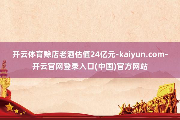 开云体育赊店老酒估值24亿元-kaiyun.com-开云官网登录入口(中国)官方网站