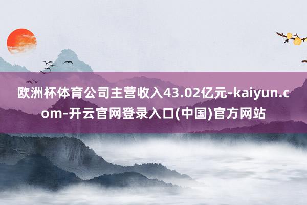 欧洲杯体育公司主营收入43.02亿元-kaiyun.com-开云官网登录入口(中国)官方网站