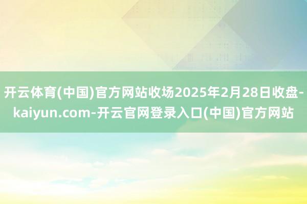 开云体育(中国)官方网站收场2025年2月28日收盘-kaiyun.com-开云官网登录入口(中国)官方网站