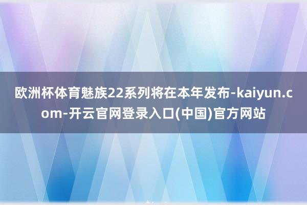 欧洲杯体育魅族22系列将在本年发布-kaiyun.com-开云官网登录入口(中国)官方网站