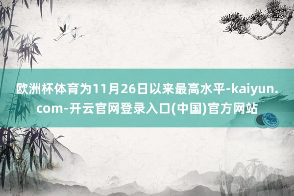 欧洲杯体育为11月26日以来最高水平-kaiyun.com-开云官网登录入口(中国)官方网站