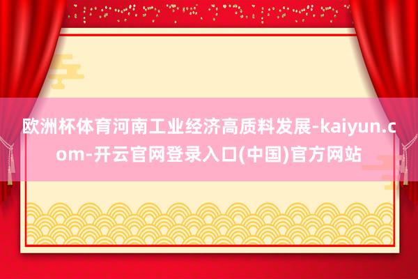欧洲杯体育河南工业经济高质料发展-kaiyun.com-开云官网登录入口(中国)官方网站