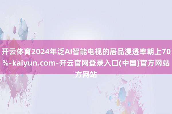 开云体育2024年泛AI智能电视的居品浸透率朝上70%-kaiyun.com-开云官网登录入口(中国)官方网站