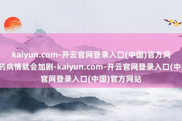 kaiyun.com-开云官网登录入口(中国)官方网站而况一停药病情就会加剧-kaiyun.com-开云官网登录入口(中国)官方网站