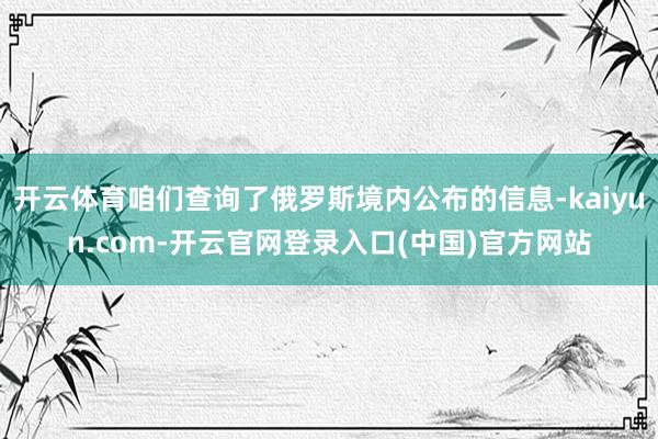 开云体育咱们查询了俄罗斯境内公布的信息-kaiyun.com-开云官网登录入口(中国)官方网站